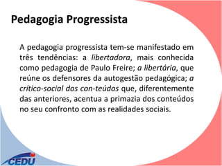 Pedagogia Progressista

 A pedagogia progressista tem-se manifestado em
 três tendências: a libertadora, mais conhecida
 como pedagogia de Paulo Freire; a libertária, que
 reúne os defensores da autogestão pedagógica; a
 crítico-social dos con-teúdos que, diferentemente
 das anteriores, acentua a primazia dos conteúdos
 no seu confronto com as realidades sociais.
 