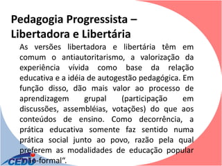 Pedagogia Progressista –
Libertadora e Libertária
 As versões libertadora e libertária têm em
 comum o antiautoritarismo, a valorização da
 experiência vívida como base da relação
 educativa e a idéia de autogestão pedagógica. Em
 função disso, dão mais valor ao processo de
 aprendizagem       grupal    (participação    em
 discussões, assembléias, votações) do que aos
 conteúdos de ensino. Como decorrência, a
 prática educativa somente faz sentido numa
 prática social junto ao povo, razão pela qual
 preferem as modalidades de educação popular
 "não-formal“.
 