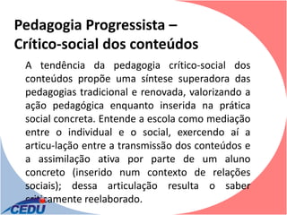 Pedagogia Progressista –
Crítico-social dos conteúdos
 A tendência da pedagogia crítico-social dos
 conteúdos propõe uma síntese superadora das
 pedagogias tradicional e renovada, valorizando a
 ação pedagógica enquanto inserida na prática
 social concreta. Entende a escola como mediação
 entre o individual e o social, exercendo aí a
 articu-lação entre a transmissão dos conteúdos e
 a assimilação ativa por parte de um aluno
 concreto (inserido num contexto de relações
 sociais); dessa articulação resulta o saber
 criticamente reelaborado.
 