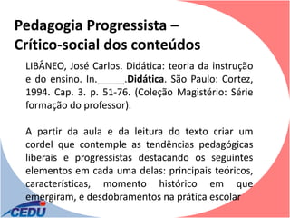 Pedagogia Progressista –
Crítico-social dos conteúdos
 LIBÂNEO, José Carlos. Didática: teoria da instrução
 e do ensino. In._____.Didática. São Paulo: Cortez,
 1994. Cap. 3. p. 51-76. (Coleção Magistério: Série
 formação do professor).

 A partir da aula e da leitura do texto criar um
 cordel que contemple as tendências pedagógicas
 liberais e progressistas destacando os seguintes
 elementos em cada uma delas: principais teóricos,
 características, momento histórico em que
 emergiram, e desdobramentos na prática escolar
 