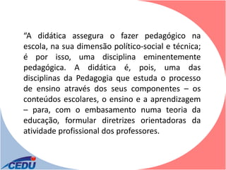 “A didática assegura o fazer pedagógico na
escola, na sua dimensão político-social e técnica;
é por isso, uma disciplina eminentemente
pedagógica. A didática é, pois, uma das
disciplinas da Pedagogia que estuda o processo
de ensino através dos seus componentes – os
conteúdos escolares, o ensino e a aprendizagem
– para, com o embasamento numa teoria da
educação, formular diretrizes orientadoras da
atividade profissional dos professores.
 