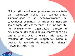 “A instrução se refere ao processo e ao resultado
da assimilação sólida de conhecimentos
sistematizados e ao desenvolvimento de
capacidades cognitivas. O núcleo da instrução
são os conteúdos das matérias. O ensino consiste
no planejamento, organização, direção e
avaliação da atividade didática, concretizando as
tarefas da instrução; o ensino inclui tanto o
trabalho do professor (magistério) como a
direção da atividade de estudo dos alunos”
(LIBÂNEO, 1994, p. 53).
 
