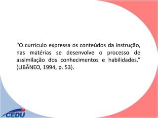 “O currículo expressa os conteúdos da instrução,
nas matérias se desenvolve o processo de
assimilação dos conhecimentos e habilidades.”
(LIBÂNEO, 1994, p. 53).
 