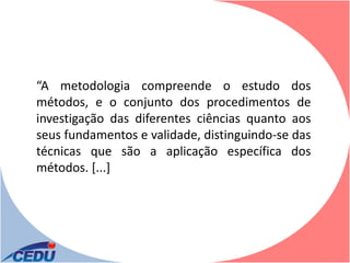 “A metodologia compreende o estudo dos
métodos, e o conjunto dos procedimentos de
investigação das diferentes ciências quanto aos
seus fundamentos e validade, distinguindo-se das
técnicas que são a aplicação específica dos
métodos. [...]
 