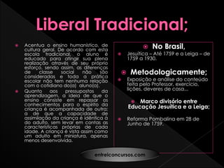  Acentua o ensino humanístico, de
cultura geral. De acordo com esta
escola tradicional, o aluno é
educado para atingir sua plena
realização através de seu próprio
esforço, sendo assim, as diferenças
de classe social não são
consideradas e toda a prática
escolar não tem nenhuma relação
com o cotidiano do(a) aluno(a).
 Quanto aos pressupostos da
aprendizagem, a ideia de que o
ensino consiste em repassar os
conhecimentos para o espírito da
criança é acompanhada de outra;
a de que a capacidade de
assimilação da criança é idêntica à
do adulto, sem levar em contas as
características próprias de cada
idade. A criança é vista assim como
um adulto em miniatura, apenas
menos desenvolvida.
 No Brasil,
 Jesuítica – Até 1759 e a Leiga – de
1759 a 1930.
 Metodologicamente;
 Exposição e análise do conteúdo
feita pelo Professor, exercício,
lições, deveres de casa...
 Marco divisório entre
Educação Jesuítica e a Leiga;
 Reforma Pombalina em 28 de
Junho de 1759.
entreiconcursos.com
 