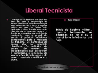  Começa a se destacar no final dos
anos 60, com o desprestígio da
escola renovada, momento em que
mais uma vez sob a força d regime
militar no país, as elites dão
destaque a outro tipo de educação
direcionada as grandes massas, a
fim de se manterem na posição de
dominação, aqui o papel da
escola é produzir indivíduos
competentes para o mercado
de trabalho. Os conteúdos de
ensino são por princípio
científicos. Os métodos de
ensino são através de
procedimentos que assegurem
a transmissão e recepção de
informações. O professor é o elo
entre a verdade científica e o
aluno.
 No Brasil;
Início do Regime militar ,
marcou fortemente as
décadas de 70 e 80 e
possuí forte influências até
hoje.
entreiconcursos.com
 