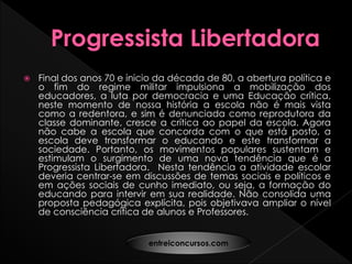  Final dos anos 70 e inicio da década de 80, a abertura política e
o fim do regime militar impulsiona a mobilização dos
educadores, a luta por democracia e uma Educação crítica,
neste momento de nossa história a escola não é mais vista
como a redentora, e sim é denunciada como reprodutora da
classe dominante, cresce a crítica ao papel da escola. Agora
não cabe a escola que concorda com o que está posto, a
escola deve transformar o educando e este transformar a
sociedade. Portanto, os movimentos populares sustentam e
estimulam o surgimento de uma nova tendência que é a
Progressista Libertadora. Nesta tendência a atividade escolar
deveria centrar-se em discussões de temas sociais e políticos e
em ações sociais de cunho imediato, ou seja, a formação do
educando para intervir em sua realidade. Não consolida uma
proposta pedagógica explícita, pois objetivava ampliar o nível
de consciência crítica de alunos e Professores.
entreiconcursos.com
 