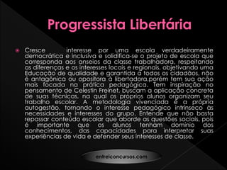  Cresce interesse por uma escola verdadeiramente
democrática e inclusiva e solidifica-se o projeto de escola que
corresponda aos anseios da classe trabalhadora, respeitando
as diferenças e os interesses locais e regionais, objetivando uma
Educação de qualidade e garantida a todos os cidadãos, não
é antagônica ou opositora à libertadora,porém tem sua ação
mais focada na prática pedagógica. Tem inspiração no
pensamento de Celestin Freinet, buscam a aplicação concreta
de suas técnicas, na qual os próprios alunos organizam seu
trabalho escolar. A metodologia vivenciada é a própria
autogestão, tornando o interesse pedagógico intrínseco às
necessidades e interesses do grupo. Entende que não basta
repassar conteúdo escolar que aborde as questões sociais, pois
é importante que os alunos tenham domínio dos
conhecimentos, das capacidades para interpretar suas
experiências de vida e defender seus interesses de classe.
entreiconcursos.com
 