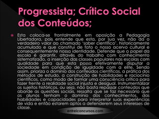  Esta coloca-se frontalmente em oposição a Pedagogia
Libertadora, pois entende que esta, por sua vez, não da o
verdadeiro valor ao chamado ‘saber científico’, historicamente
acumulado e que constitui de fato o nosso acervo cultural e
consequentemente nossa identidade. Defende que o papel da
escola é garantir, através do trabalho com conhecimento
sistematizado, a inserção das classes populares nas escolas com
qualidade para que esta possa efetivamente disputar a
sociedade em condição de igualdade com a elite. Sendo
assim, prioriza o domínio dos conteúdos científicos, a prática dos
métodos de estudo, a construção de habilidades e raciocínio
científicos, como modo de formar uma consciência crítica para
fazer frente a realidade social injusta e desigual. Instrumentalizar
os sujeitos históricos, ou seja, não basta repassar conteúdos que
aborde as questões sociais, ressalta que se faz necessário que
os alunos tenham o domínio dos conhecimentos, das
habilidades e capacidades para interpretar suas experiências
de vida e então estarem aptos a defenderem seus interesses de
classe.
entreiconcursos.com
 