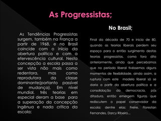 As Tendências Progressistas
surgem, também na França a
partir de 1968, e no Brasil
coincide com o início da
abertura política e com a
efervescência cultural. Nesta
concepção a escola passa a
ser vista não mais como
redentora, mas como
reprodutora da classe
dominante(portanto passível
de mudança). Em nível
mundial, três teorias em
especial deram a base para
a superação da concepção
ingênua e nada crítica da
escola;
No Brasil;
Final da década de 70 e inicio de 80,
quando as teorias liberais perdem seu
espaço para o então surgimento destas
teorias progressistas, como fora dito
anteriormente, ainda que percebamos
que no período liberal tivéssemos alguns
momentos de flexibilidade, ainda assim, a
ruptura com este modelo liberal só se
daria a partir da abertura política e a
consolidação da democracia, pós
ditadura, então emergem figuras que
rediscutem o papel conservador da
escola; dentre elas; Freire, Florestan
Fernandes, Darcy Ribeiro...
 
