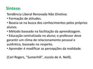 Síntese: 
Tendência Liberal Renovada Não Diretiva: 
• Formação de atitudes. 
• Baseia-se na busca dos conhecimentos pelos próprios 
alunos. 
• Método baseado na facilitação da aprendizagem. 
• Educação centralizada no aluno; o professor deve 
garantir um clima de relacionamento pessoal e 
autêntico, baseado no respeito. 
• Aprender é modificar as percepções da realidade. 
(Carl Rogers, "Sumerhill", escola de A. Neill). 
 