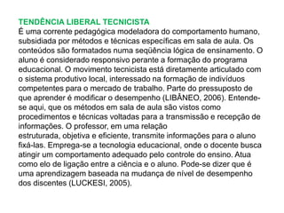 TENDÊNCIA LIBERAL TECNICISTA 
É uma corrente pedagógica modeladora do comportamento humano, 
subsidiada por métodos e técnicas específicas em sala de aula. Os 
conteúdos são formatados numa seqüência lógica de ensinamento. O 
aluno é considerado responsivo perante a formação do programa 
educacional. O movimento tecnicista está diretamente articulado com 
o sistema produtivo local, interessado na formação de indivíduos 
competentes para o mercado de trabalho. Parte do pressuposto de 
que aprender é modificar o desempenho (LIBÂNEO, 2006). Entende-se 
aqui, que os métodos em sala de aula são vistos como 
procedimentos e técnicas voltadas para a transmissão e recepção de 
informações. O professor, em uma relação 
estruturada, objetiva e eficiente, transmite informações para o aluno 
fixá-las. Emprega-se a tecnologia educacional, onde o docente busca 
atingir um comportamento adequado pelo controle do ensino. Atua 
como elo de ligação entre a ciência e o aluno. Pode-se dizer que é 
uma aprendizagem baseada na mudança de nível de desempenho 
dos discentes (LUCKESI, 2005). 
 