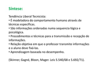Síntese: 
Tendência Liberal Tecnicista: 
• É modeladora do comportamento humano através de 
técnicas específicas. 
• São informações ordenadas numa sequencia lógica e 
psicológica. 
• Procedimentos e técnicas para a transmissão e recepção de 
informações. 
• Relação objetiva em que o professor transmite informações 
e o aluno deve fixá-las. 
• Aprendizagem baseada no desempenho. 
(Skinner, Gagné, Bloon, Mager. Leis 5.540/68 e 5.692/71). 
 