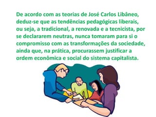 De acordo com as teorias de José Carlos Libâneo, 
deduz-se que as tendências pedagógicas liberais, 
ou seja, a tradicional, a renovada e a tecnicista, por 
se declararem neutras, nunca tomaram para si o 
compromisso com as transformações da sociedade, 
ainda que, na prática, procurassem justificar a 
ordem econômica e social do sistema capitalista. 
 