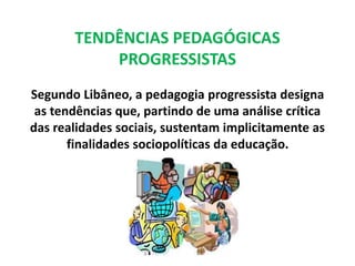 TENDÊNCIAS PEDAGÓGICAS 
PROGRESSISTAS 
Segundo Libâneo, a pedagogia progressista designa 
as tendências que, partindo de uma análise crítica 
das realidades sociais, sustentam implicitamente as 
finalidades sociopolíticas da educação. 
 
