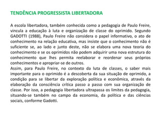 TENDÊNCIA PROGRESSISTA LIBERTADORA 
A escola libertadora, também conhecida como a pedagogia de Paulo Freire, 
vincula a educação à luta e organização de classe do oprimido. Segundo 
GADOTTI (1988), Paulo Freire não considera o papel informativo, o ato de 
conhecimento na relação educativa, mas insiste que o conhecimento não é 
suficiente se, ao lado e junto deste, não se elabora uma nova teoria do 
conhecimento e se os oprimidos não podem adquirir uma nova estrutura do 
conhecimento que lhes permita reelaborar e reordenar seus próprios 
conhecimentos e apropriar-se de outros. 
Assim, para Paulo Freire, no contexto da luta de classes, o saber mais 
importante para o oprimido é a descoberta da sua situação de oprimido, a 
condição para se libertar da exploração política e econômica, através da 
elaboração da consciência crítica passo a passo com sua organização de 
classe. Por isso, a pedagogia libertadora ultrapassa os limites da pedagogia, 
situando-se também no campo da economia, da política e das ciências 
sociais, conforme Gadotti. 
 