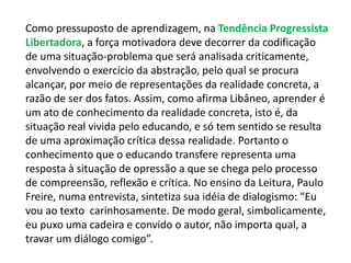 Como pressuposto de aprendizagem, na Tendência Progressista 
Libertadora, a força motivadora deve decorrer da codificação 
de uma situação-problema que será analisada criticamente, 
envolvendo o exercício da abstração, pelo qual se procura 
alcançar, por meio de representações da realidade concreta, a 
razão de ser dos fatos. Assim, como afirma Libâneo, aprender é 
um ato de conhecimento da realidade concreta, isto é, da 
situação real vivida pelo educando, e só tem sentido se resulta 
de uma aproximação crítica dessa realidade. Portanto o 
conhecimento que o educando transfere representa uma 
resposta à situação de opressão a que se chega pelo processo 
de compreensão, reflexão e crítica. No ensino da Leitura, Paulo 
Freire, numa entrevista, sintetiza sua idéia de dialogismo: “Eu 
vou ao texto carinhosamente. De modo geral, simbolicamente, 
eu puxo uma cadeira e convido o autor, não importa qual, a 
travar um diálogo comigo”. 
 