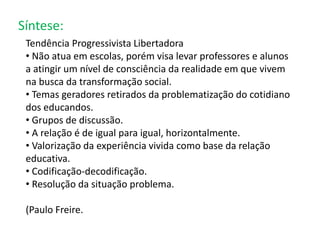 Síntese: 
Tendência Progressivista Libertadora 
• Não atua em escolas, porém visa levar professores e alunos 
a atingir um nível de consciência da realidade em que vivem 
na busca da transformação social. 
• Temas geradores retirados da problematização do cotidiano 
dos educandos. 
• Grupos de discussão. 
• A relação é de igual para igual, horizontalmente. 
• Valorização da experiência vivida como base da relação 
educativa. 
• Codificação-decodificação. 
• Resolução da situação problema. 
(Paulo Freire. 
 