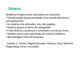 Síntese: 
Tendência Progressivista Libertadora ou Libertária: 
• Transformação da personalidade num sentido libertário e 
auto gestionário. 
• As matérias são colocadas, mas não exigidas. 
• Vivência grupal na forma de autogestão. 
• É não diretiva, o professor é orientador e os alunos livres. 
• Também prima pela valorização da vivência cotidiana. 
• Aprendizagem informal via grupo. 
(Lobrot, C. Freinet, Miguel Gonzales, Vasquez, Oury, Maurício 
Tragtenberg, Ferrer y Guardia). 
 
