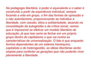 Na pedagogia libertária, o poder é equivalente e o saber é 
construído a partir da experiência individual, sempre 
focando a vida em grupo, o fim das formas de opressão e 
o não autoritarismo, proporcionando ao individuo a 
liberdade, com coesão, ética e solidariedade, atuando na 
consolidação da autogestão e da crítica social, vemos 
que é impossível se efetivar um modelo libertário de 
educação, já que isso seria se fechar em um próprio 
grupo dentro do capitalismo o que vai contra as 
características de universalização. O fato é que enquanto 
formos dependentes de um sistema hierárquico, 
capitalista e de heterogestão, as idéias libertárias serão 
utopias para confortar as gerações que não poderão viver 
plenamente a liberdade. 
 