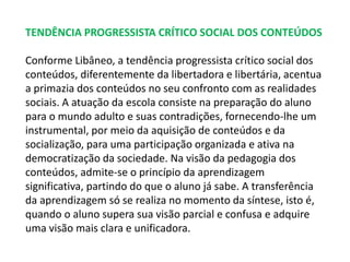 TENDÊNCIA PROGRESSISTA CRÍTICO SOCIAL DOS CONTEÚDOS 
Conforme Libâneo, a tendência progressista crítico social dos 
conteúdos, diferentemente da libertadora e libertária, acentua 
a primazia dos conteúdos no seu confronto com as realidades 
sociais. A atuação da escola consiste na preparação do aluno 
para o mundo adulto e suas contradições, fornecendo-lhe um 
instrumental, por meio da aquisição de conteúdos e da 
socialização, para uma participação organizada e ativa na 
democratização da sociedade. Na visão da pedagogia dos 
conteúdos, admite-se o princípio da aprendizagem 
significativa, partindo do que o aluno já sabe. A transferência 
da aprendizagem só se realiza no momento da síntese, isto é, 
quando o aluno supera sua visão parcial e confusa e adquire 
uma visão mais clara e unificadora. 
 