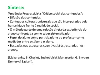 Síntese: 
Tendência Progressivista "Crítico social dos conteúdos”: 
• Difusão dos conteúdos. 
• Conteúdos culturais universais que são incorporados pela 
humanidade frente à realidade social. 
• O método parte de uma relação direta da experiência do 
aluno confrontada com o saber sistematizado. 
• Papel do aluno como participador e do professor como 
mediador entre o saber e o aluno. 
• Baseadas nas estruturas cognitivas já estruturadas nos 
alunos. 
(Makarenko, B. Charlot, Suchodolski, Manacorda, G. Snyders 
Demerval Saviani). 
 