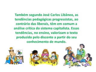 Também segundo José Carlos Libâneo, as 
tendências pedagógicas progressistas, ao 
contrário das liberais, têm em comum a 
análise crítica do sistema capitalista. Essas 
tendências, no ensino, valorizam o texto 
produzido pelo discente a partir do seu 
conhecimento de mundo. 
 