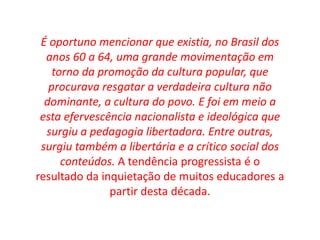 É oportuno mencionar que existia, no Brasil dos 
anos 60 a 64, uma grande movimentação em 
torno da promoção da cultura popular, que 
procurava resgatar a verdadeira cultura não 
dominante, a cultura do povo. E foi em meio a 
esta efervescência nacionalista e ideológica que 
surgiu a pedagogia libertadora. Entre outras, 
surgiu também a libertária e a crítico social dos 
conteúdos. A tendência progressista é o 
resultado da inquietação de muitos educadores a 
partir desta década. 
 