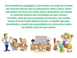 Essas tendências pedagógicas, formuladas ao longo dos tempos 
por diversos teóricos que se debruçaram sobre o tema, foram 
concebidas com base nas visões desses pensadores em relação 
ao contexto histórico das sociedades em que estavam 
inseridos, além de suas concepções de homem e de mundo, 
tendo como principal objetivo nortear o trabalho docente, 
modelando-o a partir das necessidades de ensino observadas 
no âmbito social em que viviam. 
 