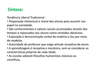 Síntese: 
Tendência Liberal Tradicional : 
• Preparação intelectual e moral dos alunos para assumir seu 
papel na sociedade. 
• São conhecimentos e valores sociais acumulados através dos 
tempos e repassados aos alunos como verdades absolutas. 
• Exposição e demonstração verbal da matéria e /ou por meio 
de modelos. 
• Autoridade do professor que exige atitude receptiva do aluno. 
• A aprendizagem é receptiva e mecânica, sem se considerar as 
características próprias de cada idade. 
• As escolas adotam filosofias humanistas clássicas ou 
científicas. 
 