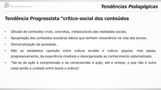 Tendências Pedagógicas
Tendência Progressista “crítico-social dos conteúdos
• Difusão de conteúdos vivos, concretos, indissociáveis das realidades sociais.
• Apropriação dos conteúdos escolares básico que tenham ressonância na vida dos alunos.
• Democratização da sociedade.
• Não se estabelece oposição entre cultura erudita e cultura popular, mas passa,
progressivamente, da experiência imediata e desorganizada ao conhecimento sistematizado.
• “Vai-se da ação à compreensão e da compreensão à ação, até a síntese, o que não é outra
coisa senão a unidade entre teoria e prática”.
 