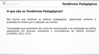 Tendências Pedagógicas
O que são as Tendências Pedagógicas?
São teorias que norteiam as práticas pedagógicas, objetivando melhorar a
qualidade do ensino que é aplicado nas escolas.
“Concepções que pretendem dar conta da compreensão e da orientação da prática
educacional em diversos momentos e circunstâncias da história humana”.
(LUCKESI, 2011. P.71)
 