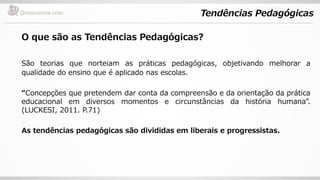 Tendências Pedagógicas
O que são as Tendências Pedagógicas?
São teorias que norteiam as práticas pedagógicas, objetivando melhorar a
qualidade do ensino que é aplicado nas escolas.
“Concepções que pretendem dar conta da compreensão e da orientação da prática
educacional em diversos momentos e circunstâncias da história humana”.
(LUCKESI, 2011. P.71)
As tendências pedagógicas são divididas em liberais e progressistas.
 
