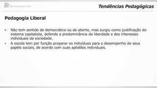 Tendências Pedagógicas
Pedagogia Liberal
• Não tem sentido de democrático ou de aberto, mas surgiu como justificação do
sistema capitalista, defende a predominância da liberdade e dos interesses
individuais da sociedade.
• A escola tem por função preparar os indivíduos para o desempenho de seus
papéis sociais, de acordo com suas aptidões individuais.
 