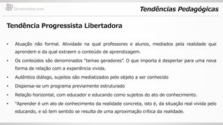 Tendências Pedagógicas
Tendência Progressista Libertadora
• Atuação não formal. Atividade na qual professores e alunos, mediados pela realidade que
aprendem e da qual extraem o conteúdo de aprendizagem.
• Os conteúdos são denominados “temas geradores”. O que importa é despertar para uma nova
forma de relação com a experiência vivida.
• Autêntico diálogo, sujeitos são mediatizados pelo objeto a ser conhecido
• Dispensa-se um programa previamente estruturado
• Relação horizontal, com educador e educando como sujeitos do ato de conhecimento.
• “Aprender é um ato de conhecimento da realidade concreta, isto é, da situação real vivida pelo
educando, e só tem sentido se resulta de uma aproximação crítica da realidade.
 