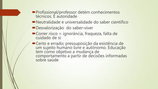 Profissional/professor detém conhecimentos
técnicos. É autoridade
Neutralidade e universalidade do saber científico
Desvalorização do saber-viver
Correr risco = ignorância, fraqueza, falta de
cuidado de si
Certo e errado; pressuposição da existência de
um sujeito humano livre e autônomo. Educação
tem como objetivo a mudança de
comportamento a partir de decisões informadas
sobre saúde
 