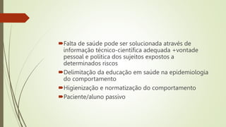 Falta de saúde pode ser solucionada através de
informação técnico-científica adequada +vontade
pessoal e política dos sujeitos expostos a
determinados riscos
Delimitação da educação em saúde na epidemiologia
do comportamento
Higienização e normatização do comportamento
Paciente/aluno passivo
 