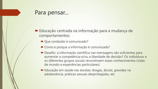 Para pensar...
 Educação centrada na informação para a mudança de
comportamentos:
 Que conteúdo é comunicado?
 Como e porque a informação é comunicada?
 Desafio: a informação científica nas mensagens são suficientes para
aumentar a competência e/ou a liberdade de decisão? Os indivíduos e
os diferentes grupos sociais reconstroem esses conhecimentos (visão
de mundo e experiências particulares)
 Educação em saúde nas escolas: drogas, álcool, gravidez na
adolescência, práticas sexuais desprotegidas, etc
 