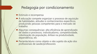 Pedagogia por condicionamento
 Estímulo e recompensa
 À educação compete organizar o processo de aquisição
de habilidades, atitudes e conhecimentos específicos,
produzindo pessoas competentes para o mercado de
trabalho
 Algumas consequências: alta eficiência de aprendizado
de dados e processos, individualismo, competitividade,
robotização da população, ênfase na produtividade,
dependência, etc
 Paciente/aluno como objeto e não sujeito da ação dos
profissionais de saúde/professores
 
