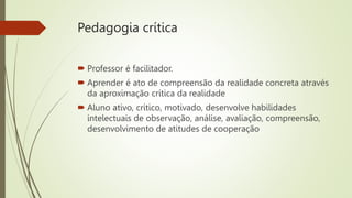 Pedagogia crítica
 Professor é facilitador.
 Aprender é ato de compreensão da realidade concreta através
da aproximação crítica da realidade
 Aluno ativo, crítico, motivado, desenvolve habilidades
intelectuais de observação, análise, avaliação, compreensão,
desenvolvimento de atitudes de cooperação
 
