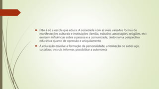  Não é só a escola que educa. A sociedade com as mais variadas formas de
manifestações culturais e instituições (família, trabalho, associações, religiões, etc)
exercem influências sobre a pessoa e a comunidade, tanto numa perspectiva
educativa quanto de opressão e aniquilamento
 A educação envolve a formação da personalidade, a formação do saber-agir,
socializar, instruir, informar, possibilitar a autonomia
 