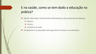 E na saúde, como se tem dado a educação na
prática?
 Dando informação, transmitindo conhecimentos sobre prevenção de doenças
 Palestras
 Folhetos
 Campanhas de saúde
 Fiscalizando se a população está seguindo as normas e as orientações
 