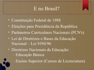 E no Brasil?
• Constituição Federal de 1988
• Eleições para Presidência da República
• Parâmetros Curriculares Nacionais (PCN's)
• Lei de Diretrizes e Bases da Educação
Nacional – Lei 9394/96
• Diretrizes Nacionais da Educação:
– Educação Básica
– Ensino Superior (Cursos de Licenciatura)
 