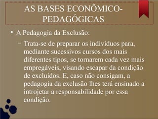 AS BASES ECONÔMICO-
PEDAGÓGICAS
●
A Pedagogia da Exclusão:
– Trata-se de preparar os indivíduos para,
mediante sucessivos cursos dos mais
diferentes tipos, se tornarem cada vez mais
empregáveis, visando escapar da condição
de excluídos. E, caso não consigam, a
pedagogia da exclusão lhes terá ensinado a
introjetar a responsabilidade por essa
condição.
 