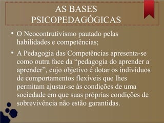 AS BASES
PSICOPEDAGÓGICAS
●
O Neocontrutivismo pautado pelas
habilidades e competências;
●
A Pedagogia das Competências apresenta-se
como outra face da “pedagogia do aprender a
aprender”, cujo objetivo é dotar os indivíduos
de comportamentos flexíveis que lhes
permitam ajustar-se às condições de uma
sociedade em que suas próprias condições de
sobrevivência não estão garantidas.
 