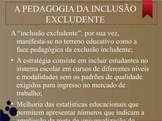 A PEDAGOGIA DA INCLUSÃO
EXCLUDENTE
A “inclusão excludente”, por sua vez,
manifesta-se no terreno educativo como a
face pedagógica da exclusão includente;
●
A estratégia consiste em incluir estudantes no
sistema escolar em cursos de diferentes níveis
e modalidades sem os padrões de qualidade
exigidos para ingresso no mercado de
trabalho;
●
Melhoria das estatísticas educacionais que
permitem apresentar números que indicam a
 