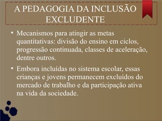 A PEDAGOGIA DA INCLUSÃO
EXCLUDENTE
●
Mecanismos para atingir as metas
quantitativas: divisão do ensino em ciclos,
progressão continuada, classes de aceleração,
dentre outros.
●
Embora incluídas no sistema escolar, essas
crianças e jovens permanecem excluídos do
mercado de trabalho e da participação ativa
na vida da sociedade.
 