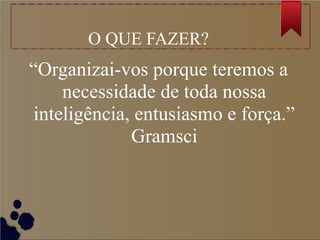 O QUE FAZER?
“Organizai-vos porque teremos a
necessidade de toda nossa
inteligência, entusiasmo e força.”
Gramsci
 