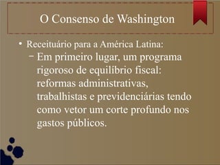 O Consenso de Washington
●
Receituário para a América Latina:
– Em primeiro lugar, um programa
rigoroso de equilíbrio fiscal:
reformas administrativas,
trabalhistas e previdenciárias tendo
como vetor um corte profundo nos
gastos públicos.
 