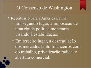 O Consenso de Washington
●
Receituário para a América Latina:
– Em segundo lugar, a imposição de
uma rígida política monetária
visando à estabilização;
– Em terceiro lugar, a desregulação
dos mercados tanto financeiros com
do trabalho, privatização radical e
abertura comercial.
 